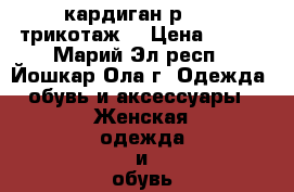 кардиган р46-48 трикотаж  › Цена ­ 800 - Марий Эл респ., Йошкар-Ола г. Одежда, обувь и аксессуары » Женская одежда и обувь   . Марий Эл респ.,Йошкар-Ола г.